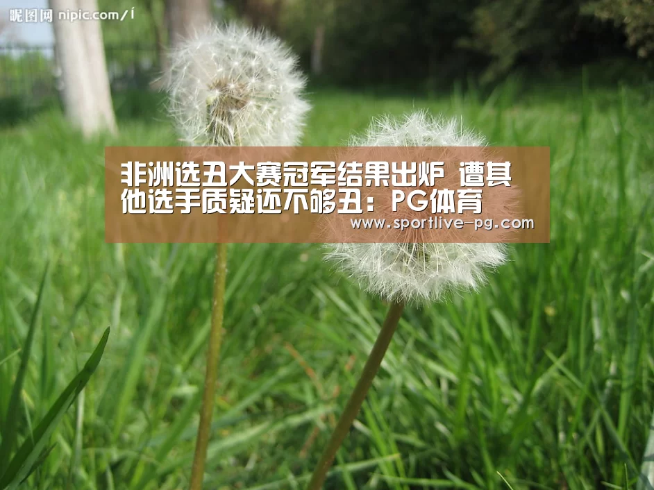 非洲选丑大赛冠军结果出炉 遭其他选手质疑还不够丑:PG体育(图1) PG体育